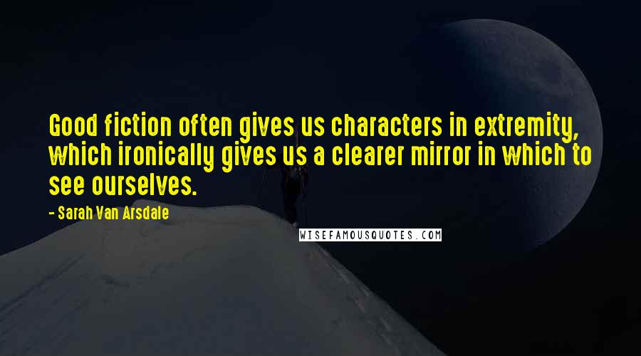 Sarah Van Arsdale Quotes: Good fiction often gives us characters in extremity, which ironically gives us a clearer mirror in which to see ourselves.