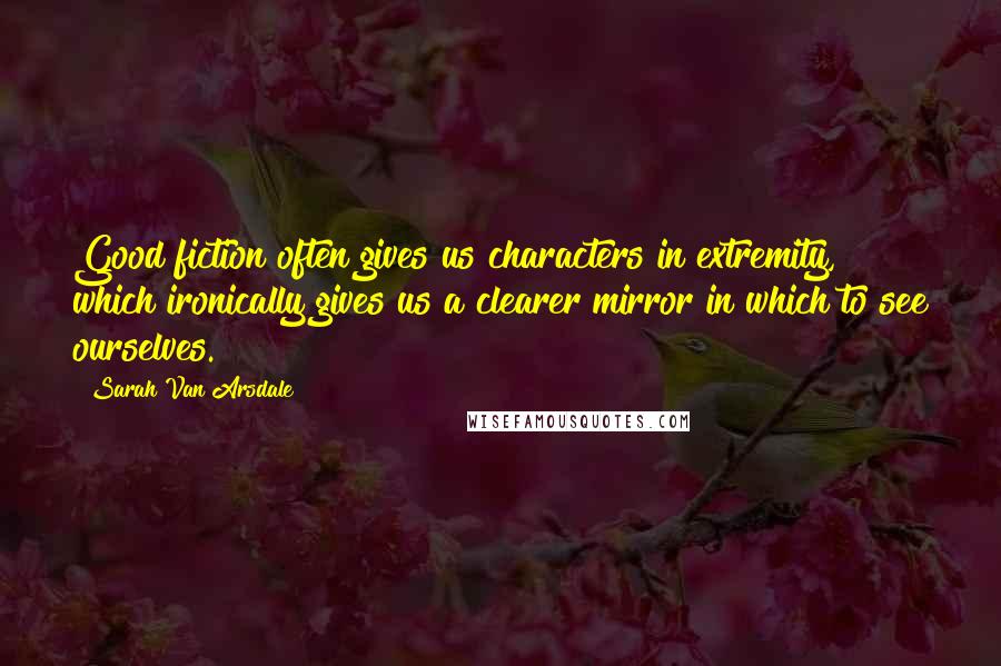 Sarah Van Arsdale Quotes: Good fiction often gives us characters in extremity, which ironically gives us a clearer mirror in which to see ourselves.