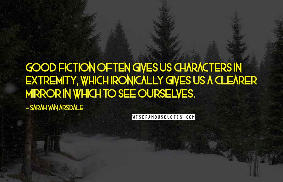 Sarah Van Arsdale Quotes: Good fiction often gives us characters in extremity, which ironically gives us a clearer mirror in which to see ourselves.