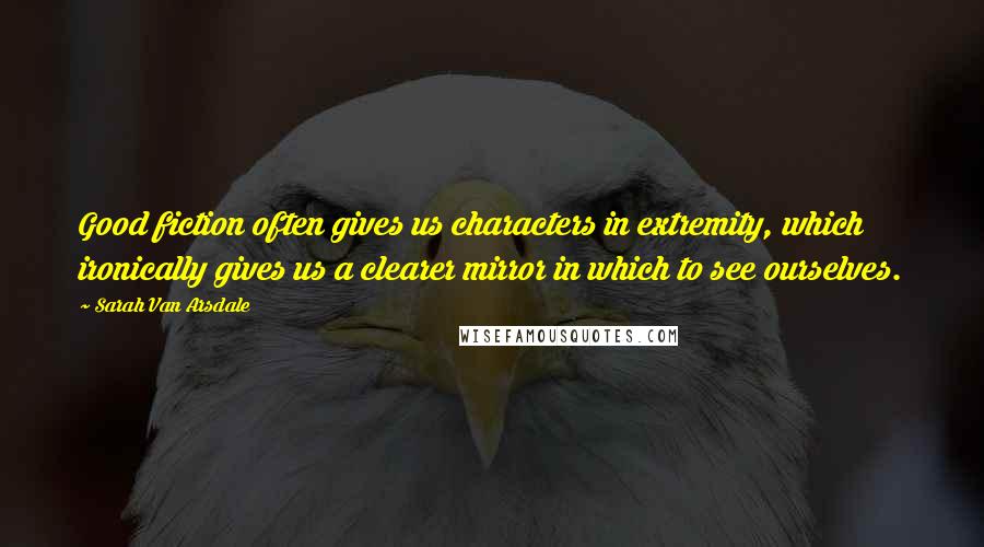 Sarah Van Arsdale Quotes: Good fiction often gives us characters in extremity, which ironically gives us a clearer mirror in which to see ourselves.