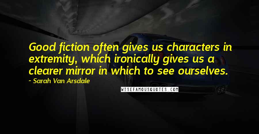 Sarah Van Arsdale Quotes: Good fiction often gives us characters in extremity, which ironically gives us a clearer mirror in which to see ourselves.