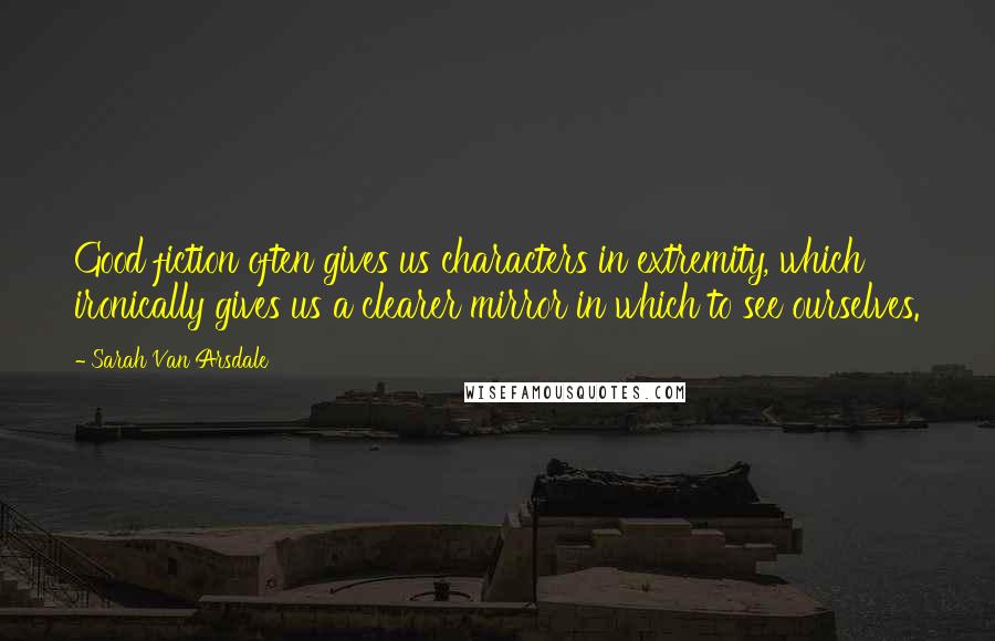 Sarah Van Arsdale Quotes: Good fiction often gives us characters in extremity, which ironically gives us a clearer mirror in which to see ourselves.