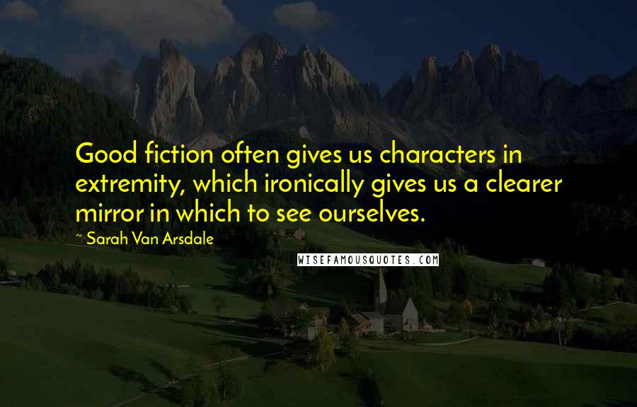 Sarah Van Arsdale Quotes: Good fiction often gives us characters in extremity, which ironically gives us a clearer mirror in which to see ourselves.