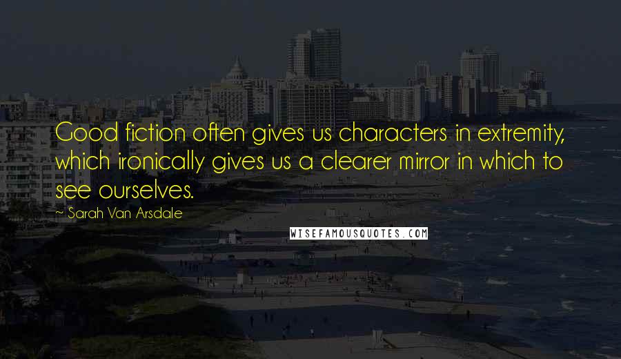 Sarah Van Arsdale Quotes: Good fiction often gives us characters in extremity, which ironically gives us a clearer mirror in which to see ourselves.