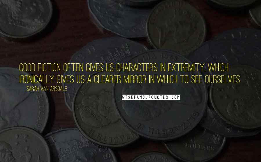 Sarah Van Arsdale Quotes: Good fiction often gives us characters in extremity, which ironically gives us a clearer mirror in which to see ourselves.