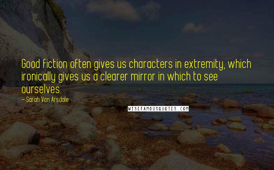 Sarah Van Arsdale Quotes: Good fiction often gives us characters in extremity, which ironically gives us a clearer mirror in which to see ourselves.