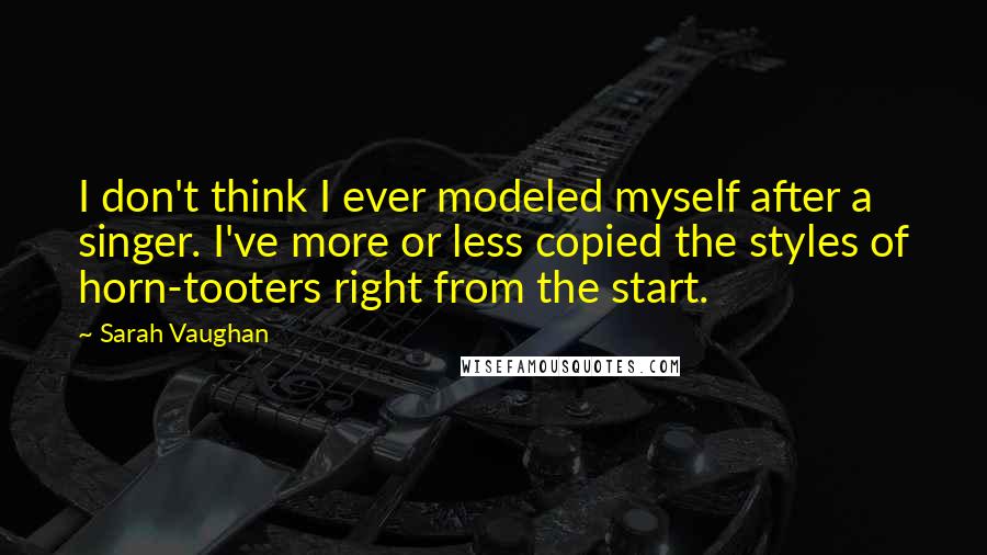 Sarah Vaughan Quotes: I don't think I ever modeled myself after a singer. I've more or less copied the styles of horn-tooters right from the start.