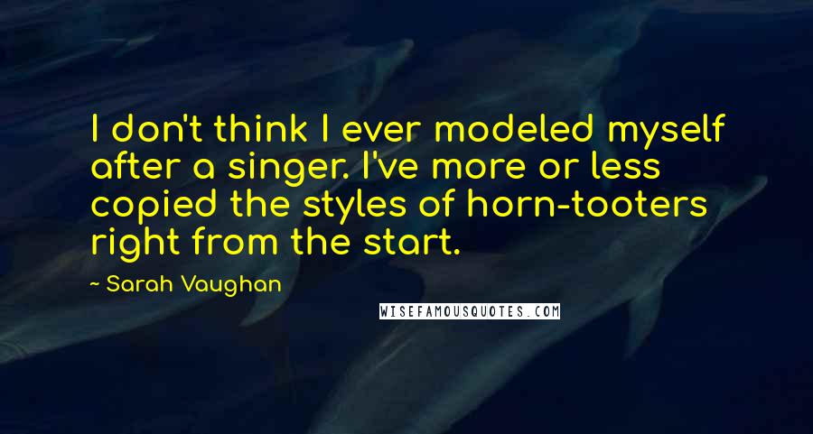 Sarah Vaughan Quotes: I don't think I ever modeled myself after a singer. I've more or less copied the styles of horn-tooters right from the start.