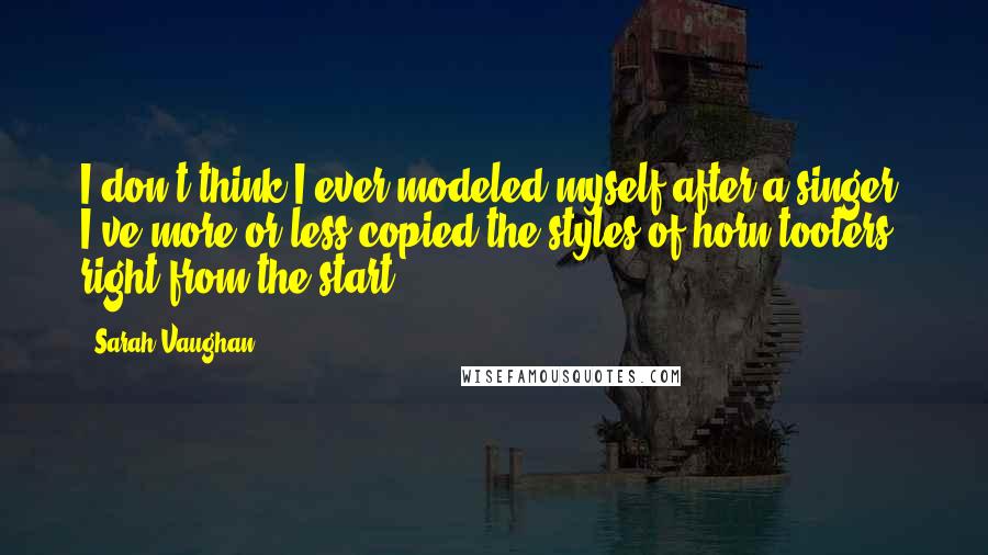 Sarah Vaughan Quotes: I don't think I ever modeled myself after a singer. I've more or less copied the styles of horn-tooters right from the start.