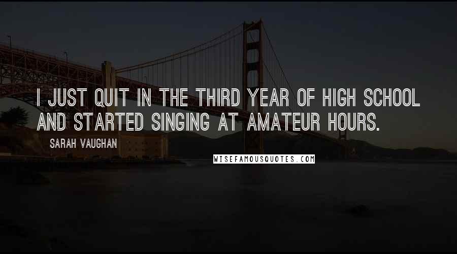 Sarah Vaughan Quotes: I just quit in the third year of high school and started singing at amateur hours.