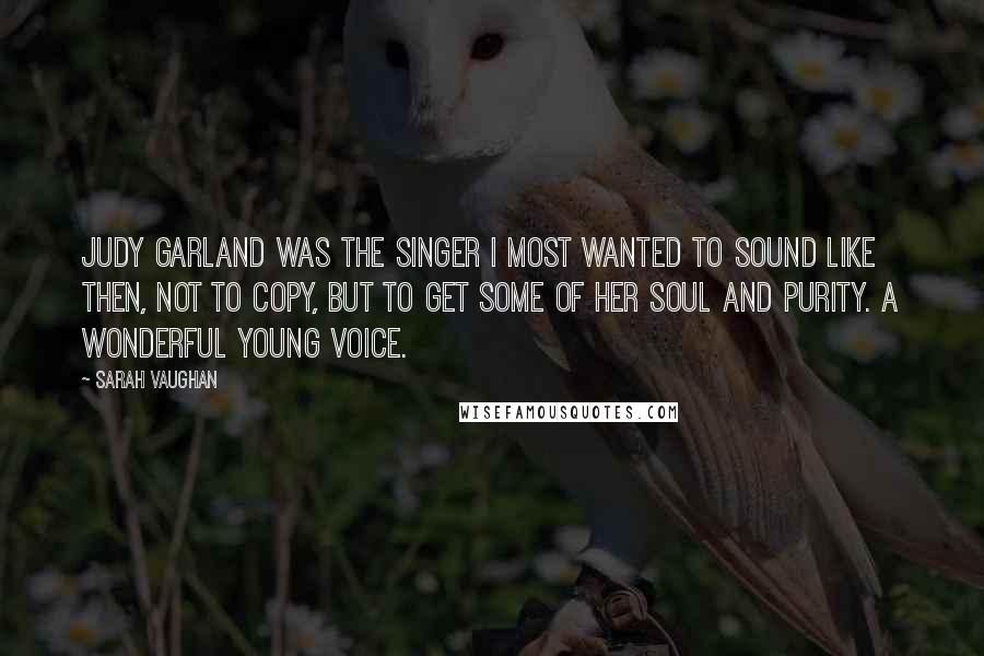Sarah Vaughan Quotes: Judy Garland was the singer I most wanted to sound like then, not to copy, but to get some of her soul and purity. A wonderful young voice.