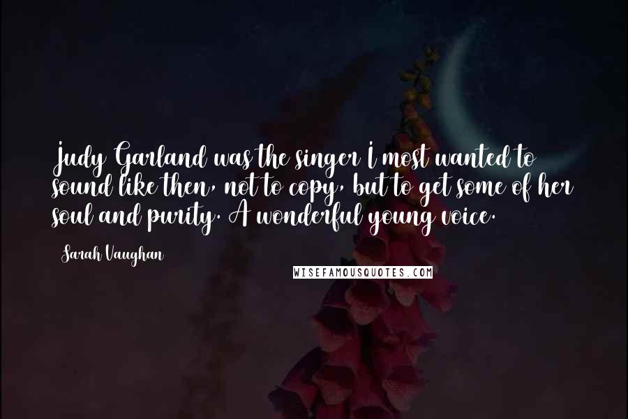 Sarah Vaughan Quotes: Judy Garland was the singer I most wanted to sound like then, not to copy, but to get some of her soul and purity. A wonderful young voice.