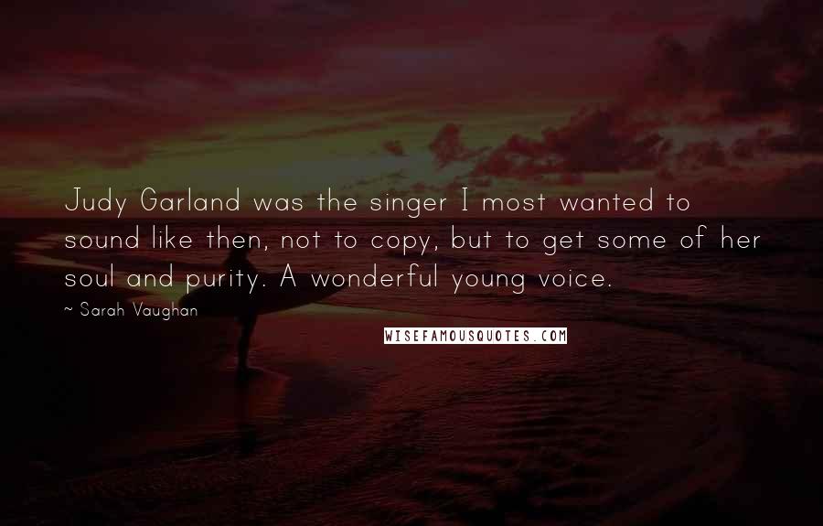 Sarah Vaughan Quotes: Judy Garland was the singer I most wanted to sound like then, not to copy, but to get some of her soul and purity. A wonderful young voice.