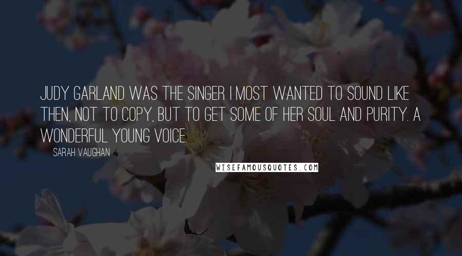 Sarah Vaughan Quotes: Judy Garland was the singer I most wanted to sound like then, not to copy, but to get some of her soul and purity. A wonderful young voice.