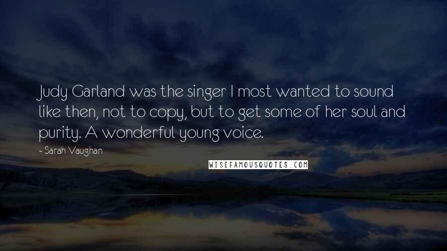 Sarah Vaughan Quotes: Judy Garland was the singer I most wanted to sound like then, not to copy, but to get some of her soul and purity. A wonderful young voice.