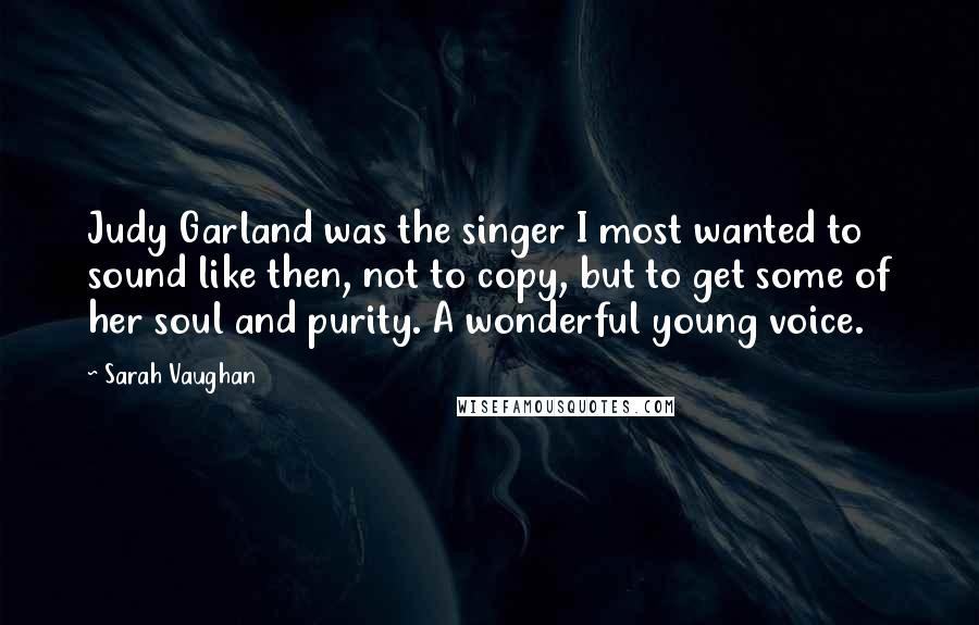 Sarah Vaughan Quotes: Judy Garland was the singer I most wanted to sound like then, not to copy, but to get some of her soul and purity. A wonderful young voice.