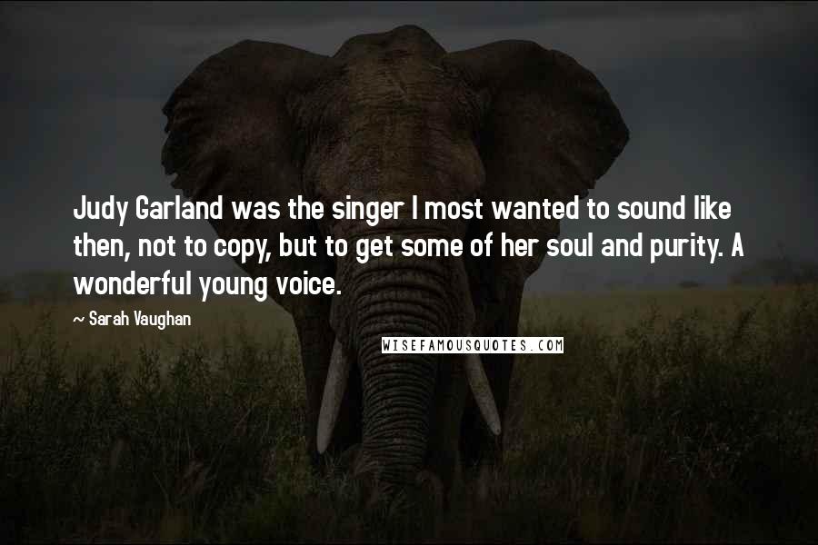 Sarah Vaughan Quotes: Judy Garland was the singer I most wanted to sound like then, not to copy, but to get some of her soul and purity. A wonderful young voice.