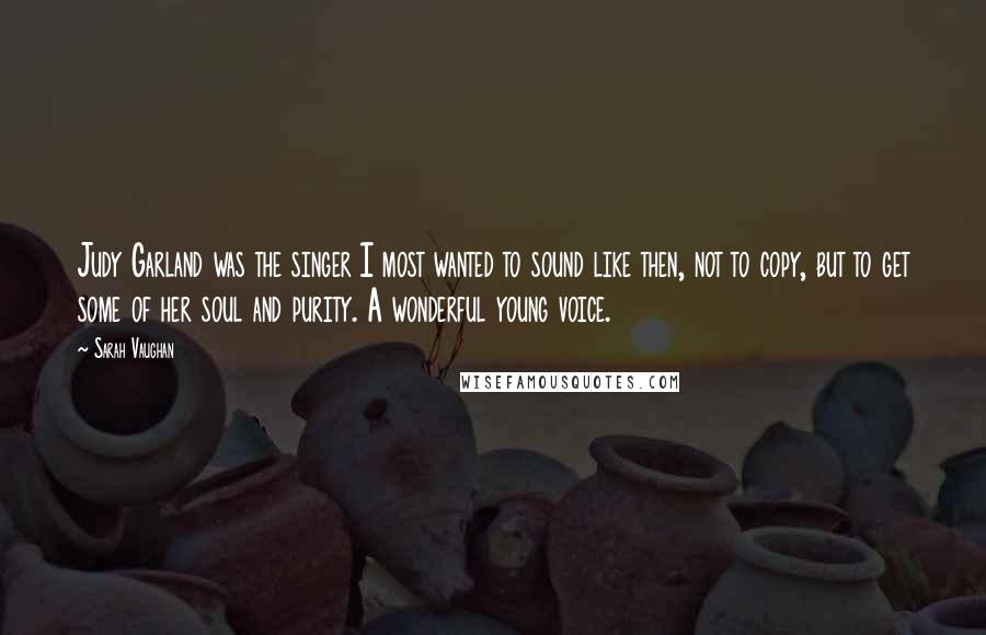Sarah Vaughan Quotes: Judy Garland was the singer I most wanted to sound like then, not to copy, but to get some of her soul and purity. A wonderful young voice.