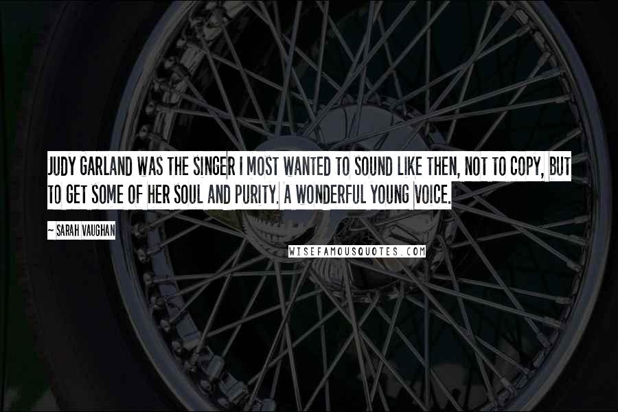 Sarah Vaughan Quotes: Judy Garland was the singer I most wanted to sound like then, not to copy, but to get some of her soul and purity. A wonderful young voice.