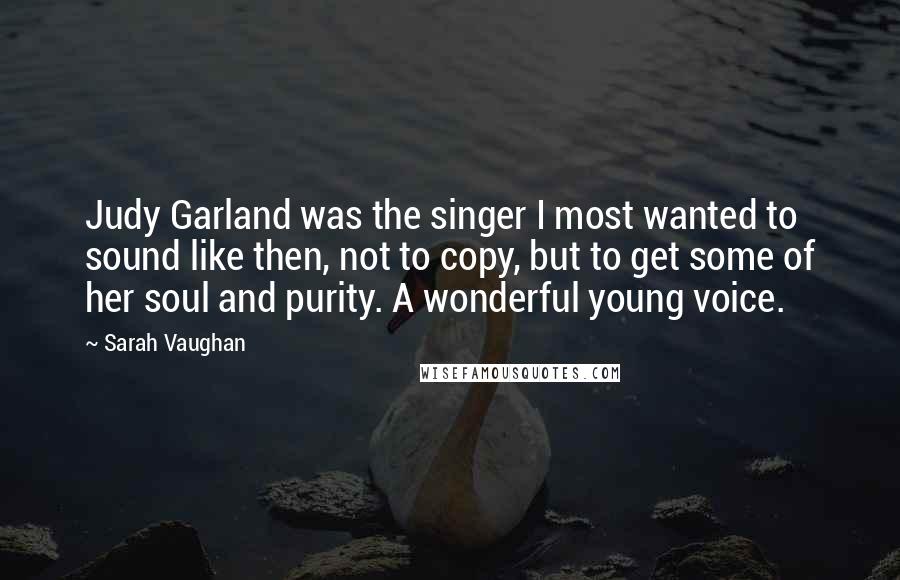 Sarah Vaughan Quotes: Judy Garland was the singer I most wanted to sound like then, not to copy, but to get some of her soul and purity. A wonderful young voice.