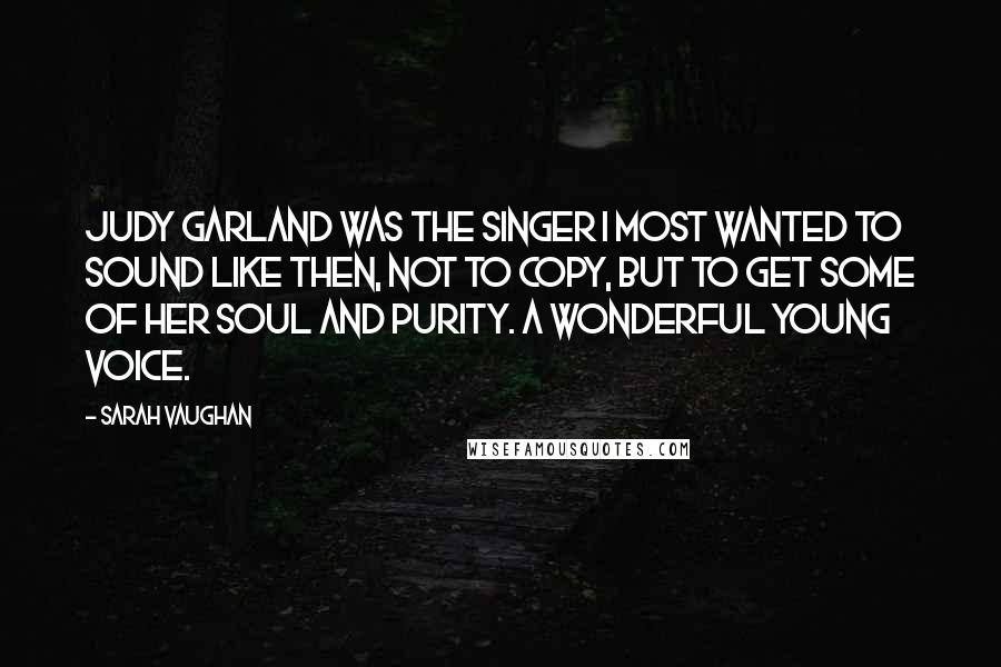 Sarah Vaughan Quotes: Judy Garland was the singer I most wanted to sound like then, not to copy, but to get some of her soul and purity. A wonderful young voice.