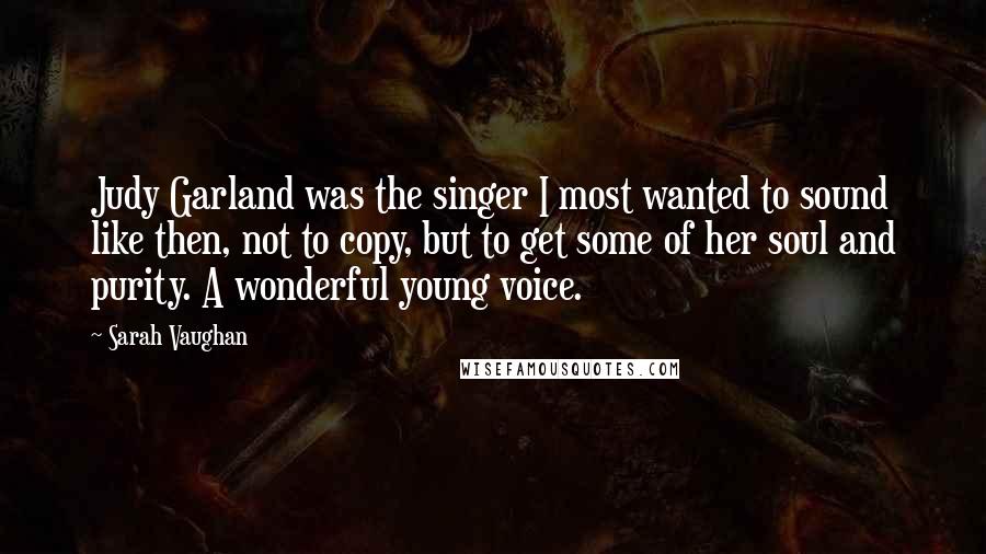 Sarah Vaughan Quotes: Judy Garland was the singer I most wanted to sound like then, not to copy, but to get some of her soul and purity. A wonderful young voice.