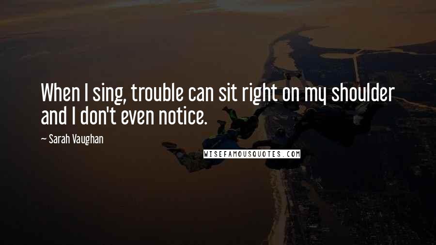 Sarah Vaughan Quotes: When I sing, trouble can sit right on my shoulder and I don't even notice.