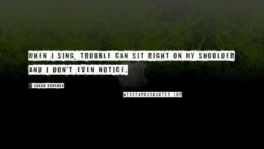 Sarah Vaughan Quotes: When I sing, trouble can sit right on my shoulder and I don't even notice.