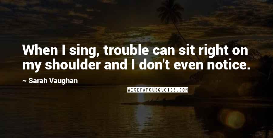 Sarah Vaughan Quotes: When I sing, trouble can sit right on my shoulder and I don't even notice.