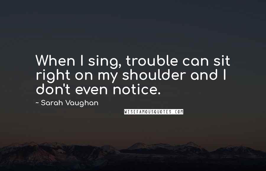 Sarah Vaughan Quotes: When I sing, trouble can sit right on my shoulder and I don't even notice.