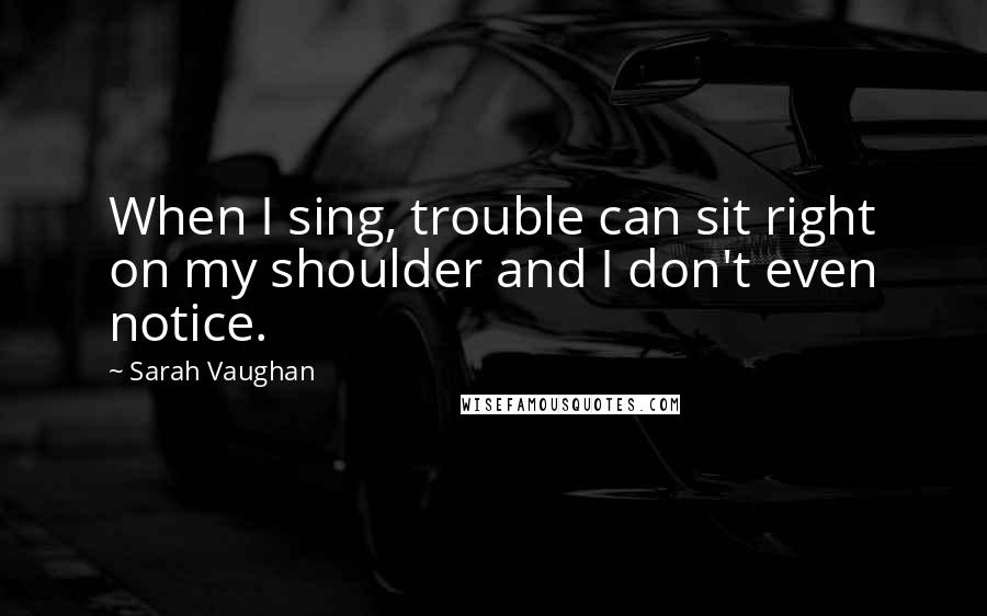 Sarah Vaughan Quotes: When I sing, trouble can sit right on my shoulder and I don't even notice.