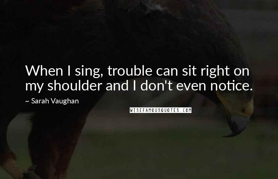 Sarah Vaughan Quotes: When I sing, trouble can sit right on my shoulder and I don't even notice.