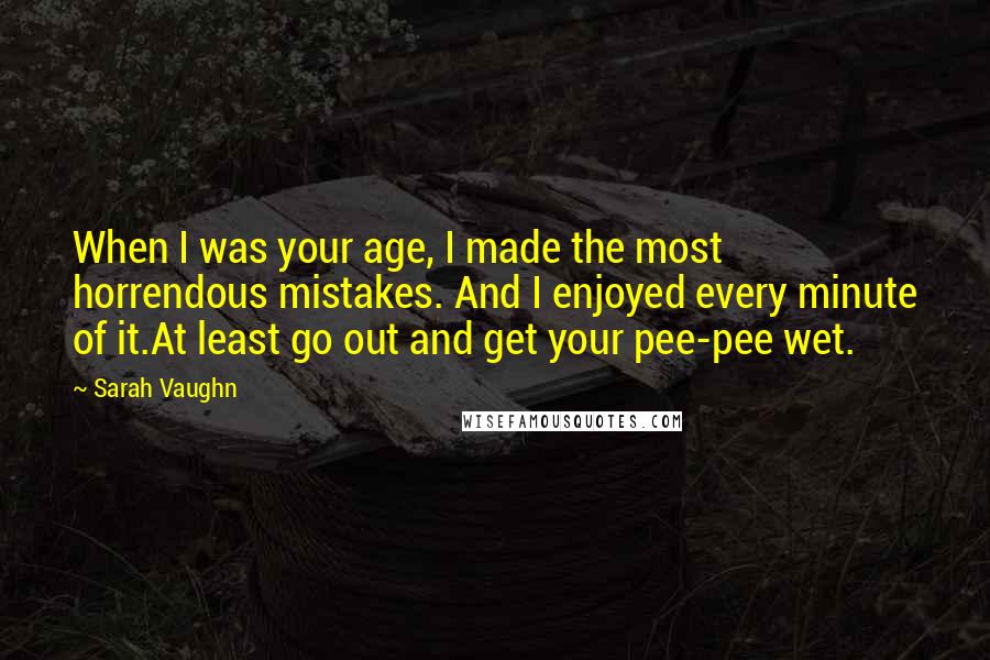 Sarah Vaughn Quotes: When I was your age, I made the most horrendous mistakes. And I enjoyed every minute of it.At least go out and get your pee-pee wet.