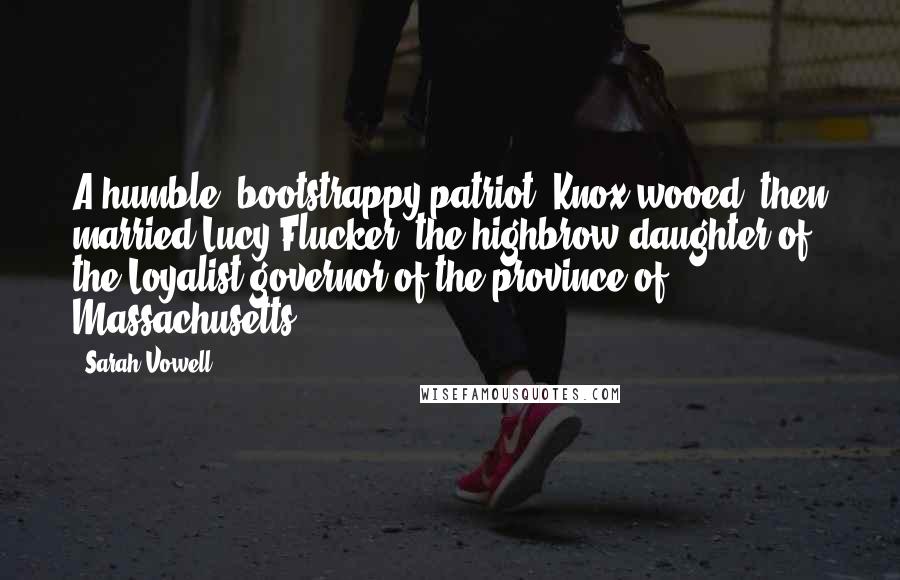 Sarah Vowell Quotes: A humble, bootstrappy patriot, Knox wooed, then married Lucy Flucker, the highbrow daughter of the Loyalist governor of the province of Massachusetts.