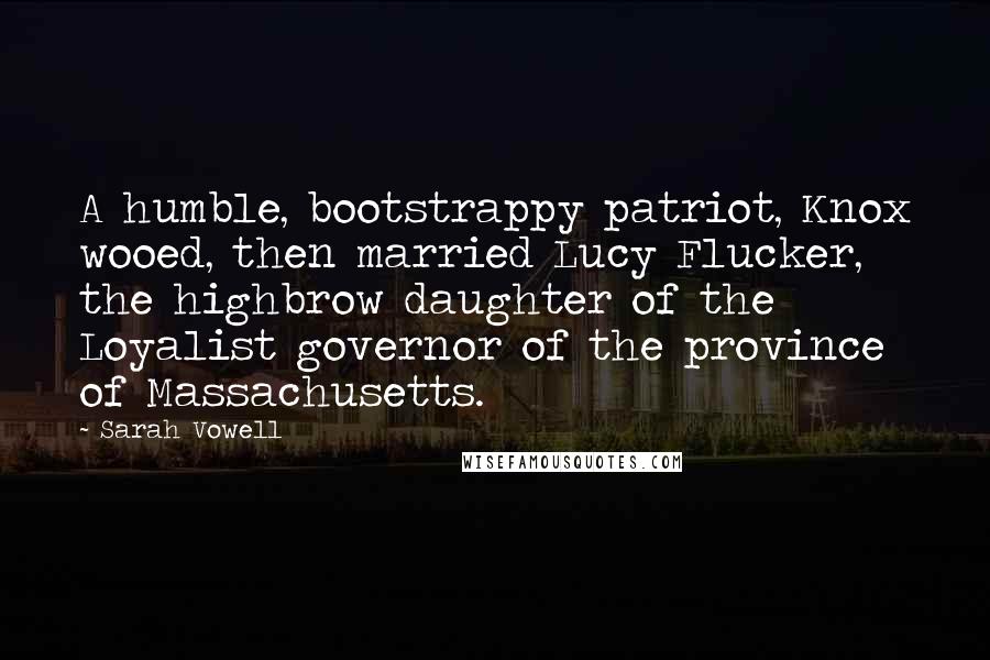 Sarah Vowell Quotes: A humble, bootstrappy patriot, Knox wooed, then married Lucy Flucker, the highbrow daughter of the Loyalist governor of the province of Massachusetts.