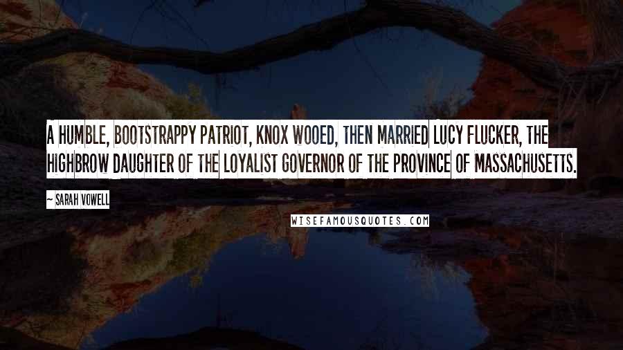 Sarah Vowell Quotes: A humble, bootstrappy patriot, Knox wooed, then married Lucy Flucker, the highbrow daughter of the Loyalist governor of the province of Massachusetts.