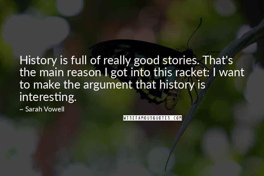 Sarah Vowell Quotes: History is full of really good stories. That's the main reason I got into this racket: I want to make the argument that history is interesting.