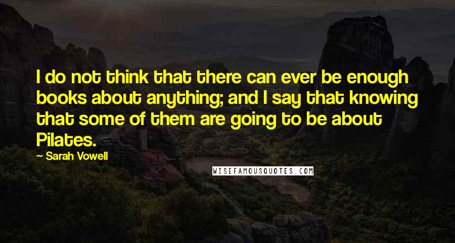 Sarah Vowell Quotes: I do not think that there can ever be enough books about anything; and I say that knowing that some of them are going to be about Pilates.