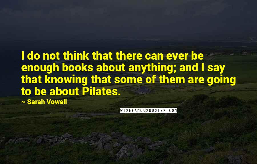 Sarah Vowell Quotes: I do not think that there can ever be enough books about anything; and I say that knowing that some of them are going to be about Pilates.