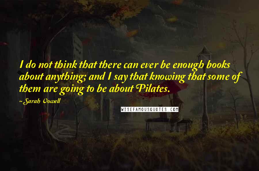 Sarah Vowell Quotes: I do not think that there can ever be enough books about anything; and I say that knowing that some of them are going to be about Pilates.