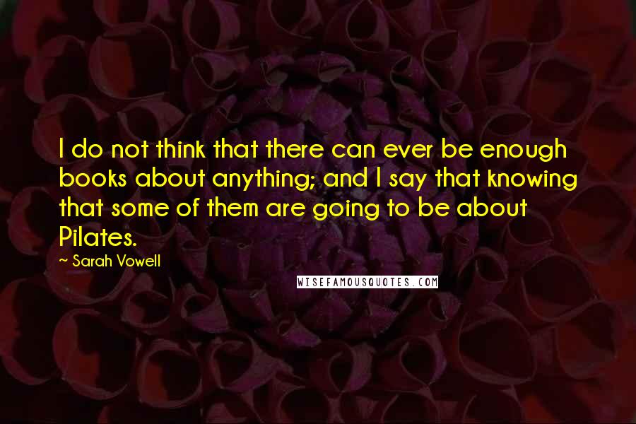 Sarah Vowell Quotes: I do not think that there can ever be enough books about anything; and I say that knowing that some of them are going to be about Pilates.