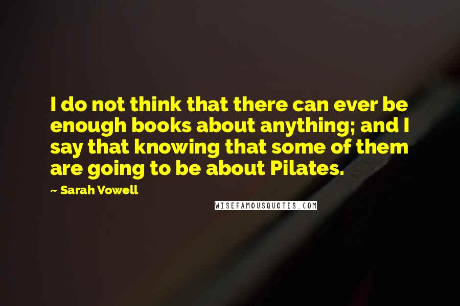 Sarah Vowell Quotes: I do not think that there can ever be enough books about anything; and I say that knowing that some of them are going to be about Pilates.