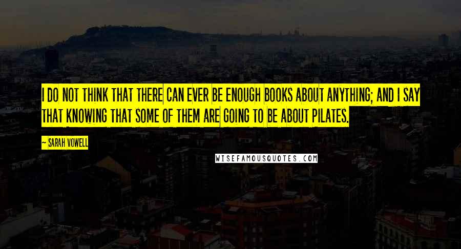 Sarah Vowell Quotes: I do not think that there can ever be enough books about anything; and I say that knowing that some of them are going to be about Pilates.