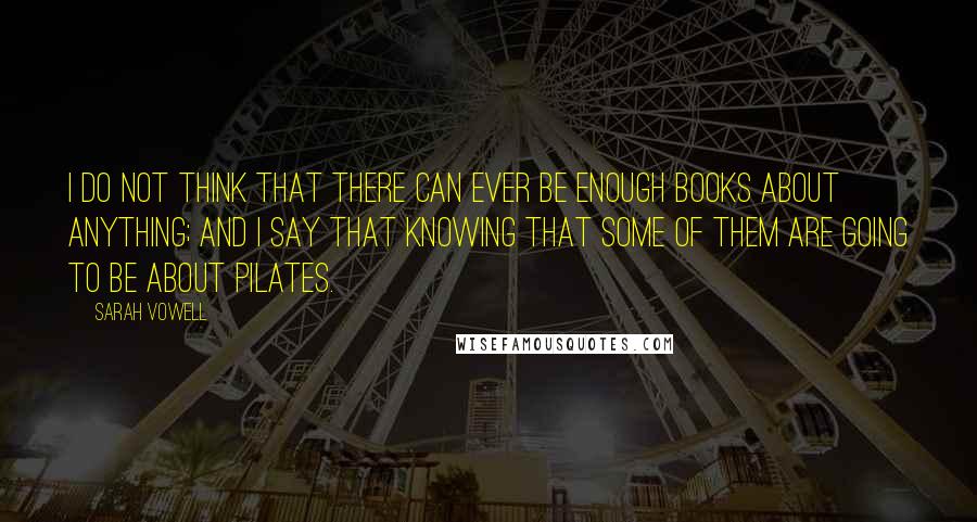 Sarah Vowell Quotes: I do not think that there can ever be enough books about anything; and I say that knowing that some of them are going to be about Pilates.