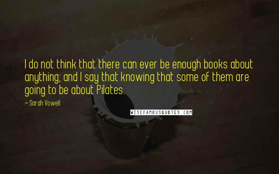 Sarah Vowell Quotes: I do not think that there can ever be enough books about anything; and I say that knowing that some of them are going to be about Pilates.