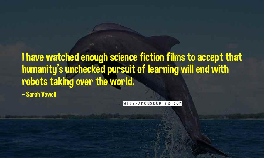Sarah Vowell Quotes: I have watched enough science fiction films to accept that humanity's unchecked pursuit of learning will end with robots taking over the world.