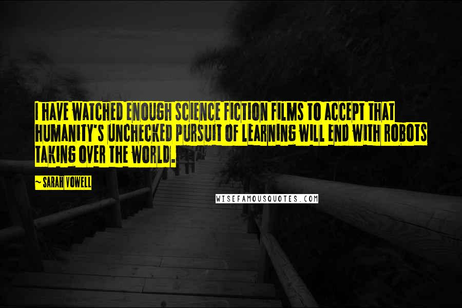 Sarah Vowell Quotes: I have watched enough science fiction films to accept that humanity's unchecked pursuit of learning will end with robots taking over the world.