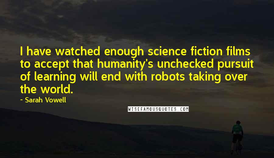 Sarah Vowell Quotes: I have watched enough science fiction films to accept that humanity's unchecked pursuit of learning will end with robots taking over the world.