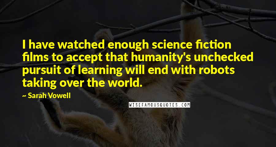 Sarah Vowell Quotes: I have watched enough science fiction films to accept that humanity's unchecked pursuit of learning will end with robots taking over the world.
