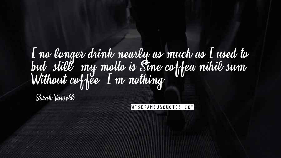 Sarah Vowell Quotes: I no longer drink nearly as much as I used to but, still, my motto is Sine coffea nihil sum. Without coffee, I'm nothing.